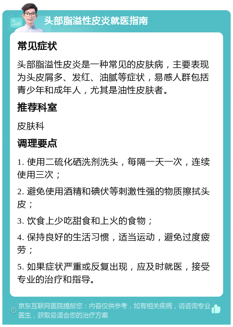 头部脂溢性皮炎就医指南 常见症状 头部脂溢性皮炎是一种常见的皮肤病，主要表现为头皮屑多、发红、油腻等症状，易感人群包括青少年和成年人，尤其是油性皮肤者。 推荐科室 皮肤科 调理要点 1. 使用二硫化硒洗剂洗头，每隔一天一次，连续使用三次； 2. 避免使用酒精和碘伏等刺激性强的物质擦拭头皮； 3. 饮食上少吃甜食和上火的食物； 4. 保持良好的生活习惯，适当运动，避免过度疲劳； 5. 如果症状严重或反复出现，应及时就医，接受专业的治疗和指导。