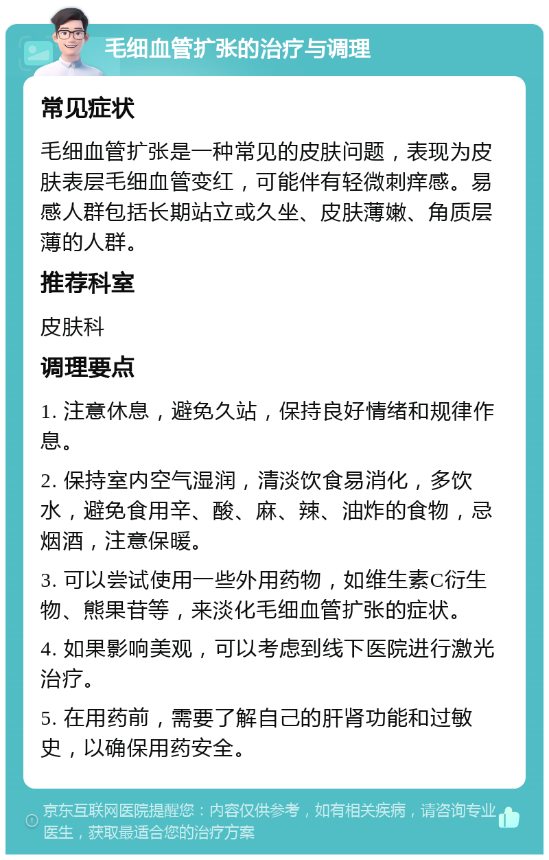 毛细血管扩张的治疗与调理 常见症状 毛细血管扩张是一种常见的皮肤问题，表现为皮肤表层毛细血管变红，可能伴有轻微刺痒感。易感人群包括长期站立或久坐、皮肤薄嫩、角质层薄的人群。 推荐科室 皮肤科 调理要点 1. 注意休息，避免久站，保持良好情绪和规律作息。 2. 保持室内空气湿润，清淡饮食易消化，多饮水，避免食用辛、酸、麻、辣、油炸的食物，忌烟酒，注意保暖。 3. 可以尝试使用一些外用药物，如维生素C衍生物、熊果苷等，来淡化毛细血管扩张的症状。 4. 如果影响美观，可以考虑到线下医院进行激光治疗。 5. 在用药前，需要了解自己的肝肾功能和过敏史，以确保用药安全。