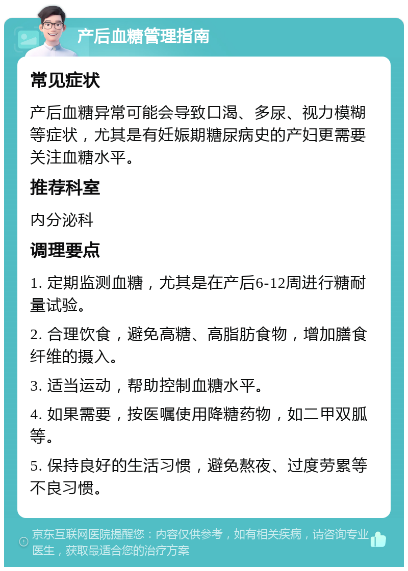 产后血糖管理指南 常见症状 产后血糖异常可能会导致口渴、多尿、视力模糊等症状，尤其是有妊娠期糖尿病史的产妇更需要关注血糖水平。 推荐科室 内分泌科 调理要点 1. 定期监测血糖，尤其是在产后6-12周进行糖耐量试验。 2. 合理饮食，避免高糖、高脂肪食物，增加膳食纤维的摄入。 3. 适当运动，帮助控制血糖水平。 4. 如果需要，按医嘱使用降糖药物，如二甲双胍等。 5. 保持良好的生活习惯，避免熬夜、过度劳累等不良习惯。