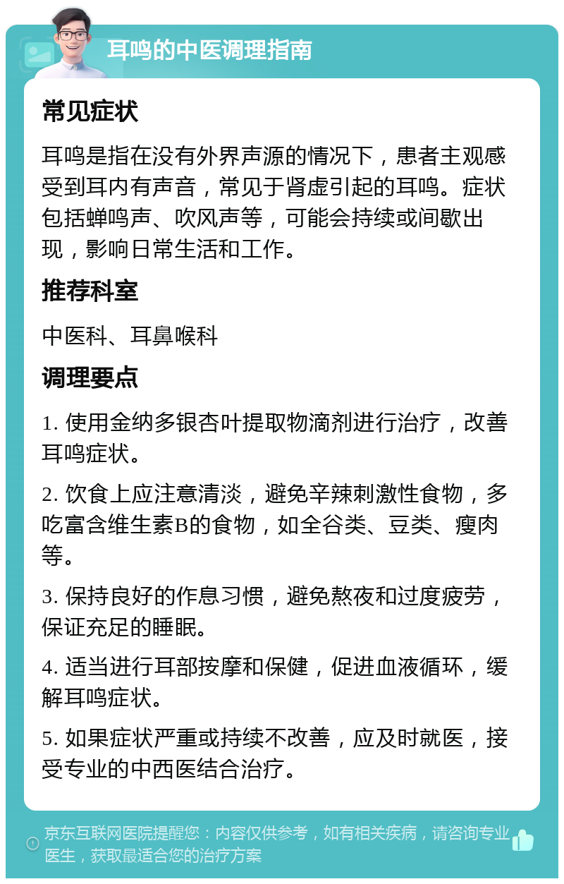 耳鸣的中医调理指南 常见症状 耳鸣是指在没有外界声源的情况下，患者主观感受到耳内有声音，常见于肾虚引起的耳鸣。症状包括蝉鸣声、吹风声等，可能会持续或间歇出现，影响日常生活和工作。 推荐科室 中医科、耳鼻喉科 调理要点 1. 使用金纳多银杏叶提取物滴剂进行治疗，改善耳鸣症状。 2. 饮食上应注意清淡，避免辛辣刺激性食物，多吃富含维生素B的食物，如全谷类、豆类、瘦肉等。 3. 保持良好的作息习惯，避免熬夜和过度疲劳，保证充足的睡眠。 4. 适当进行耳部按摩和保健，促进血液循环，缓解耳鸣症状。 5. 如果症状严重或持续不改善，应及时就医，接受专业的中西医结合治疗。