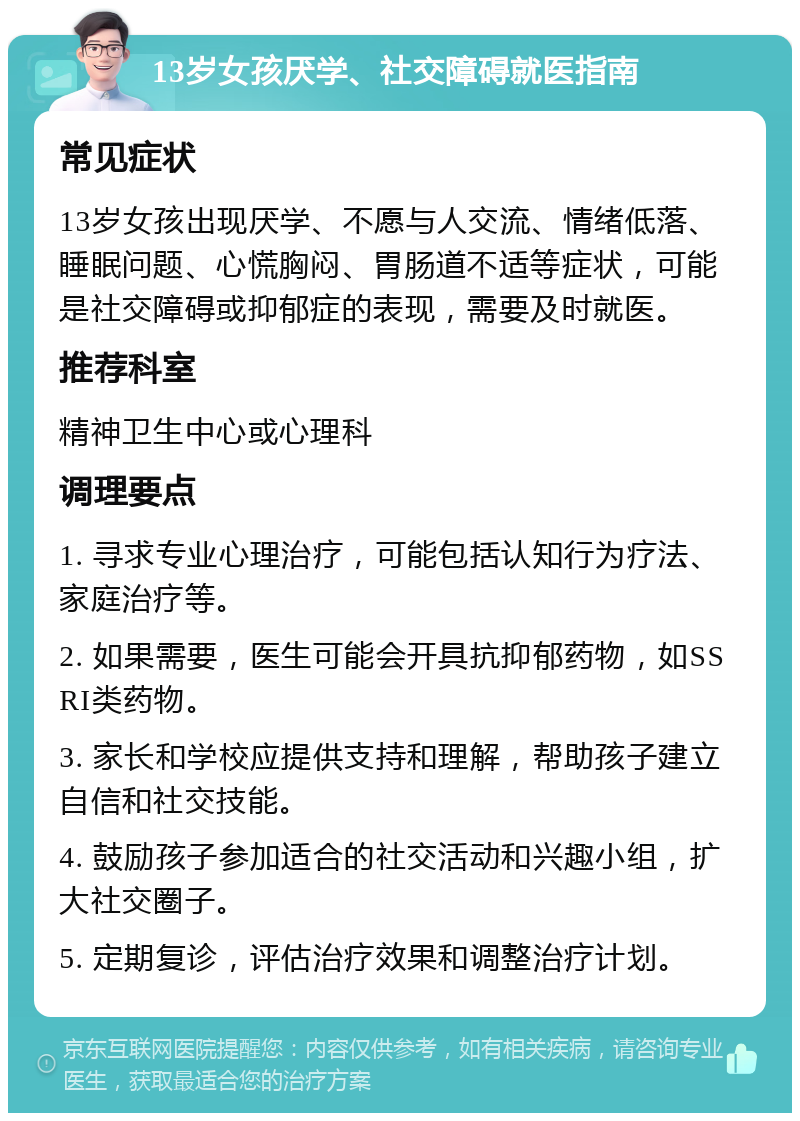 13岁女孩厌学、社交障碍就医指南 常见症状 13岁女孩出现厌学、不愿与人交流、情绪低落、睡眠问题、心慌胸闷、胃肠道不适等症状，可能是社交障碍或抑郁症的表现，需要及时就医。 推荐科室 精神卫生中心或心理科 调理要点 1. 寻求专业心理治疗，可能包括认知行为疗法、家庭治疗等。 2. 如果需要，医生可能会开具抗抑郁药物，如SSRI类药物。 3. 家长和学校应提供支持和理解，帮助孩子建立自信和社交技能。 4. 鼓励孩子参加适合的社交活动和兴趣小组，扩大社交圈子。 5. 定期复诊，评估治疗效果和调整治疗计划。