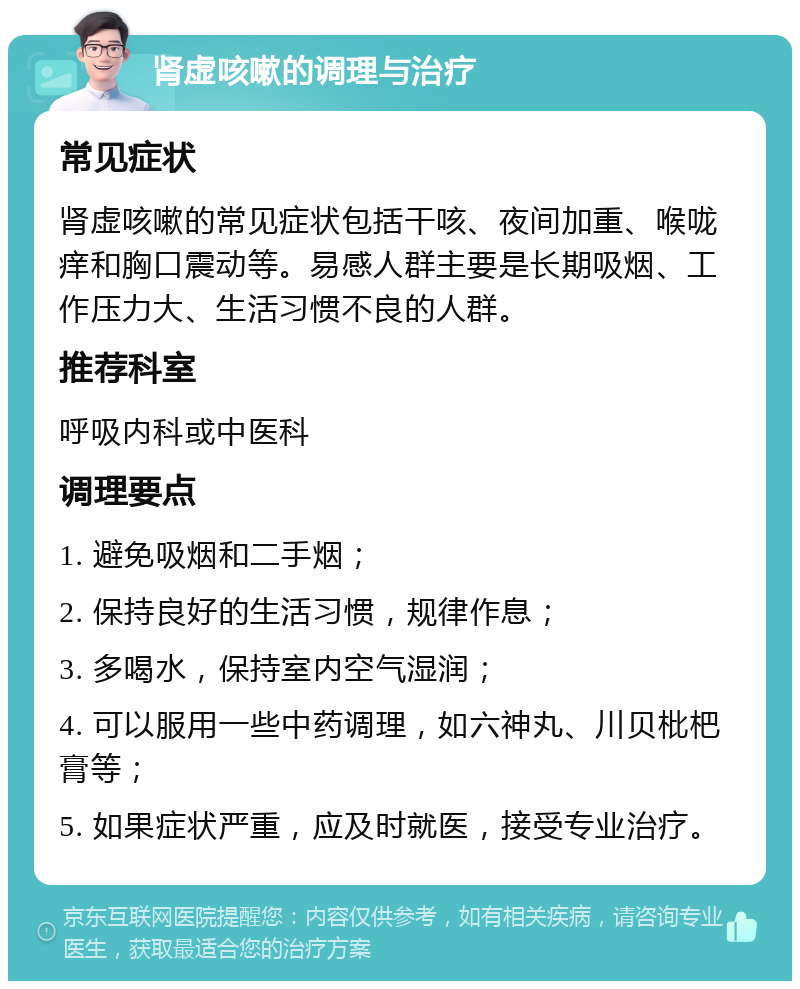 肾虚咳嗽的调理与治疗 常见症状 肾虚咳嗽的常见症状包括干咳、夜间加重、喉咙痒和胸口震动等。易感人群主要是长期吸烟、工作压力大、生活习惯不良的人群。 推荐科室 呼吸内科或中医科 调理要点 1. 避免吸烟和二手烟； 2. 保持良好的生活习惯，规律作息； 3. 多喝水，保持室内空气湿润； 4. 可以服用一些中药调理，如六神丸、川贝枇杷膏等； 5. 如果症状严重，应及时就医，接受专业治疗。