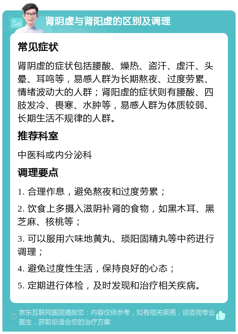 肾阴虚与肾阳虚的区别及调理 常见症状 肾阴虚的症状包括腰酸、燥热、盗汗、虚汗、头晕、耳鸣等，易感人群为长期熬夜、过度劳累、情绪波动大的人群；肾阳虚的症状则有腰酸、四肢发冷、畏寒、水肿等，易感人群为体质较弱、长期生活不规律的人群。 推荐科室 中医科或内分泌科 调理要点 1. 合理作息，避免熬夜和过度劳累； 2. 饮食上多摄入滋阴补肾的食物，如黑木耳、黑芝麻、核桃等； 3. 可以服用六味地黄丸、琐阳固精丸等中药进行调理； 4. 避免过度性生活，保持良好的心态； 5. 定期进行体检，及时发现和治疗相关疾病。