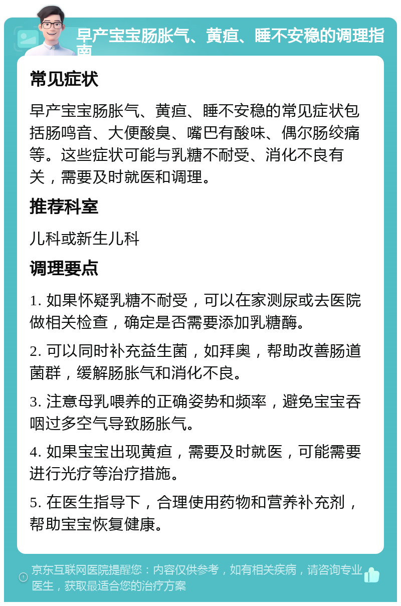 早产宝宝肠胀气、黄疸、睡不安稳的调理指南 常见症状 早产宝宝肠胀气、黄疸、睡不安稳的常见症状包括肠鸣音、大便酸臭、嘴巴有酸味、偶尔肠绞痛等。这些症状可能与乳糖不耐受、消化不良有关，需要及时就医和调理。 推荐科室 儿科或新生儿科 调理要点 1. 如果怀疑乳糖不耐受，可以在家测尿或去医院做相关检查，确定是否需要添加乳糖酶。 2. 可以同时补充益生菌，如拜奥，帮助改善肠道菌群，缓解肠胀气和消化不良。 3. 注意母乳喂养的正确姿势和频率，避免宝宝吞咽过多空气导致肠胀气。 4. 如果宝宝出现黄疸，需要及时就医，可能需要进行光疗等治疗措施。 5. 在医生指导下，合理使用药物和营养补充剂，帮助宝宝恢复健康。