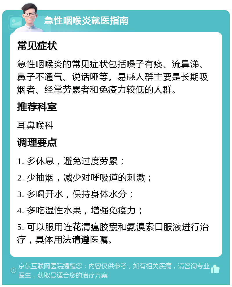 急性咽喉炎就医指南 常见症状 急性咽喉炎的常见症状包括嗓子有痰、流鼻涕、鼻子不通气、说话哑等。易感人群主要是长期吸烟者、经常劳累者和免疫力较低的人群。 推荐科室 耳鼻喉科 调理要点 1. 多休息，避免过度劳累； 2. 少抽烟，减少对呼吸道的刺激； 3. 多喝开水，保持身体水分； 4. 多吃温性水果，增强免疫力； 5. 可以服用连花清瘟胶囊和氨溴索口服液进行治疗，具体用法请遵医嘱。