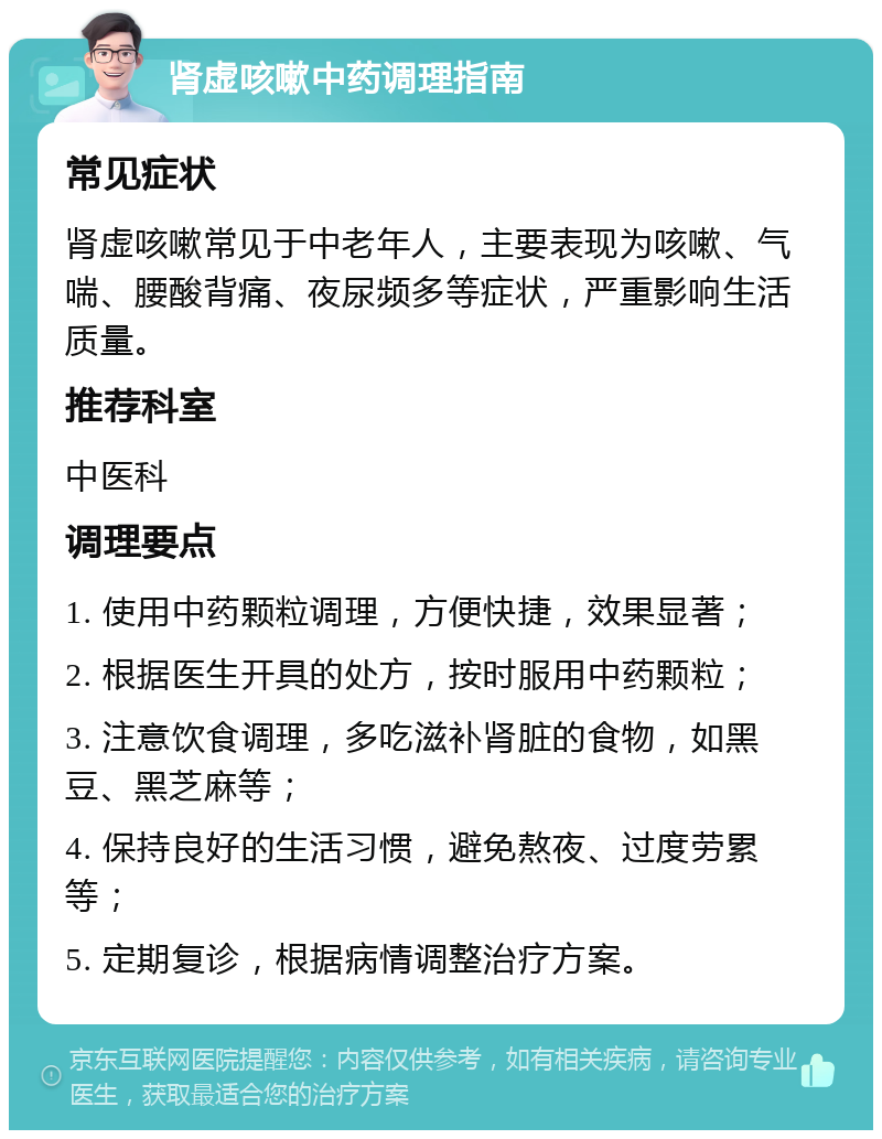 肾虚咳嗽中药调理指南 常见症状 肾虚咳嗽常见于中老年人，主要表现为咳嗽、气喘、腰酸背痛、夜尿频多等症状，严重影响生活质量。 推荐科室 中医科 调理要点 1. 使用中药颗粒调理，方便快捷，效果显著； 2. 根据医生开具的处方，按时服用中药颗粒； 3. 注意饮食调理，多吃滋补肾脏的食物，如黑豆、黑芝麻等； 4. 保持良好的生活习惯，避免熬夜、过度劳累等； 5. 定期复诊，根据病情调整治疗方案。