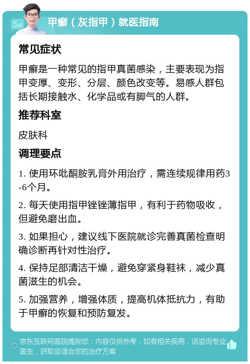 甲癣（灰指甲）就医指南 常见症状 甲癣是一种常见的指甲真菌感染，主要表现为指甲变厚、变形、分层、颜色改变等。易感人群包括长期接触水、化学品或有脚气的人群。 推荐科室 皮肤科 调理要点 1. 使用环吡酮胺乳膏外用治疗，需连续规律用药3-6个月。 2. 每天使用指甲锉锉薄指甲，有利于药物吸收，但避免磨出血。 3. 如果担心，建议线下医院就诊完善真菌检查明确诊断再针对性治疗。 4. 保持足部清洁干燥，避免穿紧身鞋袜，减少真菌滋生的机会。 5. 加强营养，增强体质，提高机体抵抗力，有助于甲癣的恢复和预防复发。