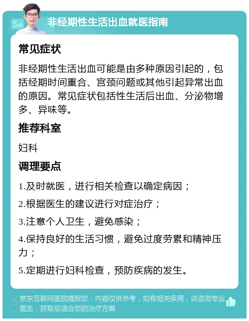 非经期性生活出血就医指南 常见症状 非经期性生活出血可能是由多种原因引起的，包括经期时间重合、宫颈问题或其他引起异常出血的原因。常见症状包括性生活后出血、分泌物增多、异味等。 推荐科室 妇科 调理要点 1.及时就医，进行相关检查以确定病因； 2.根据医生的建议进行对症治疗； 3.注意个人卫生，避免感染； 4.保持良好的生活习惯，避免过度劳累和精神压力； 5.定期进行妇科检查，预防疾病的发生。