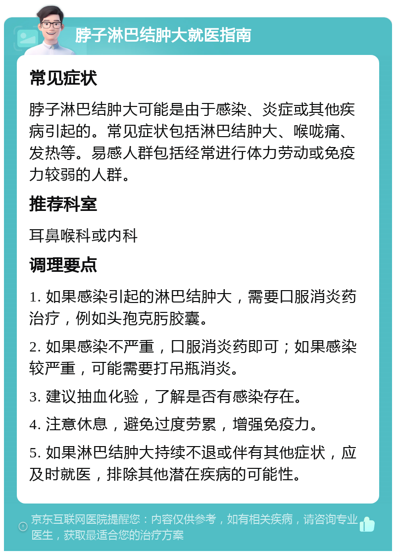 脖子淋巴结肿大就医指南 常见症状 脖子淋巴结肿大可能是由于感染、炎症或其他疾病引起的。常见症状包括淋巴结肿大、喉咙痛、发热等。易感人群包括经常进行体力劳动或免疫力较弱的人群。 推荐科室 耳鼻喉科或内科 调理要点 1. 如果感染引起的淋巴结肿大，需要口服消炎药治疗，例如头孢克肟胶囊。 2. 如果感染不严重，口服消炎药即可；如果感染较严重，可能需要打吊瓶消炎。 3. 建议抽血化验，了解是否有感染存在。 4. 注意休息，避免过度劳累，增强免疫力。 5. 如果淋巴结肿大持续不退或伴有其他症状，应及时就医，排除其他潜在疾病的可能性。