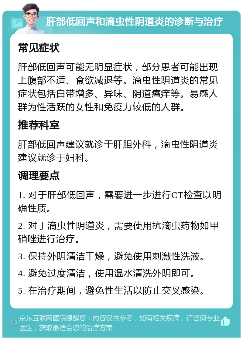 肝部低回声和滴虫性阴道炎的诊断与治疗 常见症状 肝部低回声可能无明显症状，部分患者可能出现上腹部不适、食欲减退等。滴虫性阴道炎的常见症状包括白带增多、异味、阴道瘙痒等。易感人群为性活跃的女性和免疫力较低的人群。 推荐科室 肝部低回声建议就诊于肝胆外科，滴虫性阴道炎建议就诊于妇科。 调理要点 1. 对于肝部低回声，需要进一步进行CT检查以明确性质。 2. 对于滴虫性阴道炎，需要使用抗滴虫药物如甲硝唑进行治疗。 3. 保持外阴清洁干燥，避免使用刺激性洗液。 4. 避免过度清洁，使用温水清洗外阴即可。 5. 在治疗期间，避免性生活以防止交叉感染。