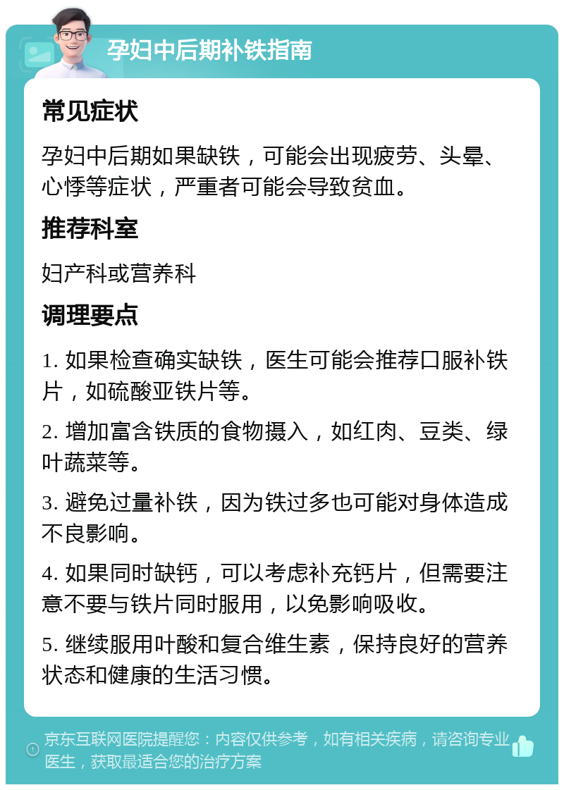 孕妇中后期补铁指南 常见症状 孕妇中后期如果缺铁，可能会出现疲劳、头晕、心悸等症状，严重者可能会导致贫血。 推荐科室 妇产科或营养科 调理要点 1. 如果检查确实缺铁，医生可能会推荐口服补铁片，如硫酸亚铁片等。 2. 增加富含铁质的食物摄入，如红肉、豆类、绿叶蔬菜等。 3. 避免过量补铁，因为铁过多也可能对身体造成不良影响。 4. 如果同时缺钙，可以考虑补充钙片，但需要注意不要与铁片同时服用，以免影响吸收。 5. 继续服用叶酸和复合维生素，保持良好的营养状态和健康的生活习惯。