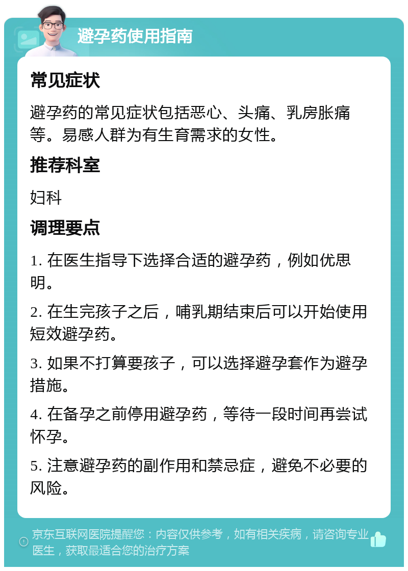 避孕药使用指南 常见症状 避孕药的常见症状包括恶心、头痛、乳房胀痛等。易感人群为有生育需求的女性。 推荐科室 妇科 调理要点 1. 在医生指导下选择合适的避孕药，例如优思明。 2. 在生完孩子之后，哺乳期结束后可以开始使用短效避孕药。 3. 如果不打算要孩子，可以选择避孕套作为避孕措施。 4. 在备孕之前停用避孕药，等待一段时间再尝试怀孕。 5. 注意避孕药的副作用和禁忌症，避免不必要的风险。