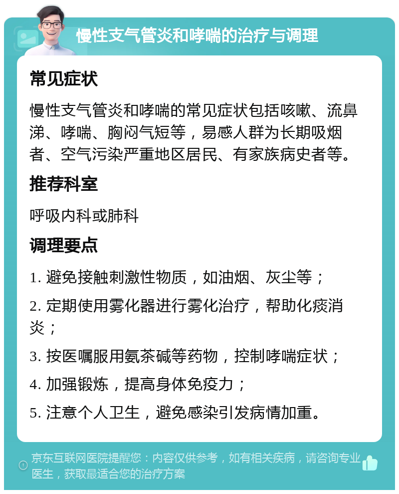 慢性支气管炎和哮喘的治疗与调理 常见症状 慢性支气管炎和哮喘的常见症状包括咳嗽、流鼻涕、哮喘、胸闷气短等，易感人群为长期吸烟者、空气污染严重地区居民、有家族病史者等。 推荐科室 呼吸内科或肺科 调理要点 1. 避免接触刺激性物质，如油烟、灰尘等； 2. 定期使用雾化器进行雾化治疗，帮助化痰消炎； 3. 按医嘱服用氨茶碱等药物，控制哮喘症状； 4. 加强锻炼，提高身体免疫力； 5. 注意个人卫生，避免感染引发病情加重。