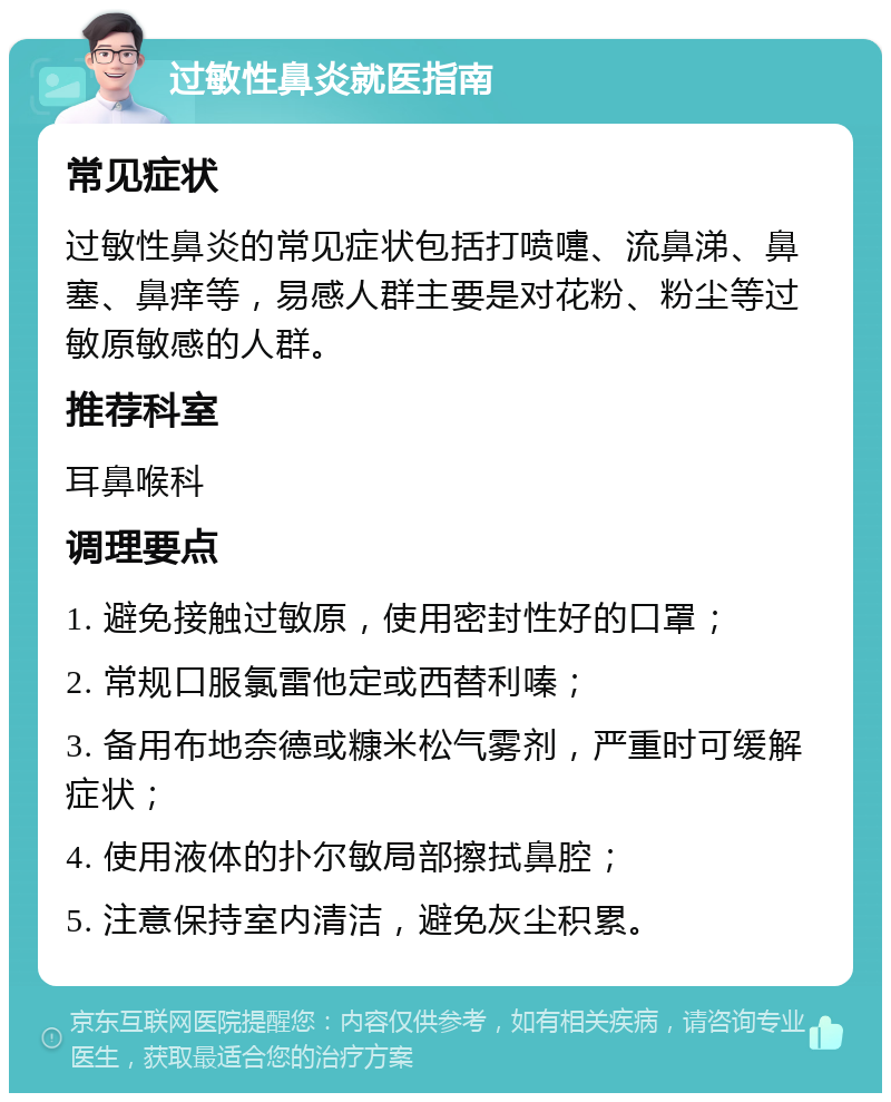 过敏性鼻炎就医指南 常见症状 过敏性鼻炎的常见症状包括打喷嚏、流鼻涕、鼻塞、鼻痒等，易感人群主要是对花粉、粉尘等过敏原敏感的人群。 推荐科室 耳鼻喉科 调理要点 1. 避免接触过敏原，使用密封性好的口罩； 2. 常规口服氯雷他定或西替利嗪； 3. 备用布地奈德或糠米松气雾剂，严重时可缓解症状； 4. 使用液体的扑尔敏局部擦拭鼻腔； 5. 注意保持室内清洁，避免灰尘积累。