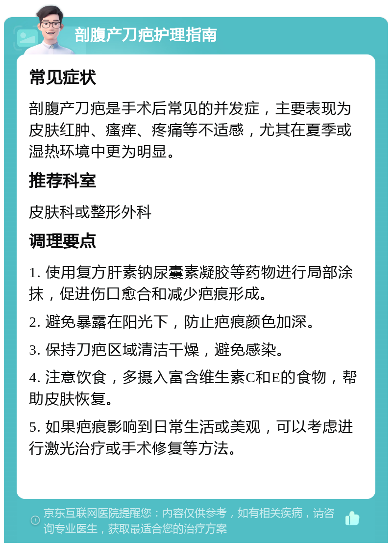 剖腹产刀疤护理指南 常见症状 剖腹产刀疤是手术后常见的并发症，主要表现为皮肤红肿、瘙痒、疼痛等不适感，尤其在夏季或湿热环境中更为明显。 推荐科室 皮肤科或整形外科 调理要点 1. 使用复方肝素钠尿囊素凝胶等药物进行局部涂抹，促进伤口愈合和减少疤痕形成。 2. 避免暴露在阳光下，防止疤痕颜色加深。 3. 保持刀疤区域清洁干燥，避免感染。 4. 注意饮食，多摄入富含维生素C和E的食物，帮助皮肤恢复。 5. 如果疤痕影响到日常生活或美观，可以考虑进行激光治疗或手术修复等方法。