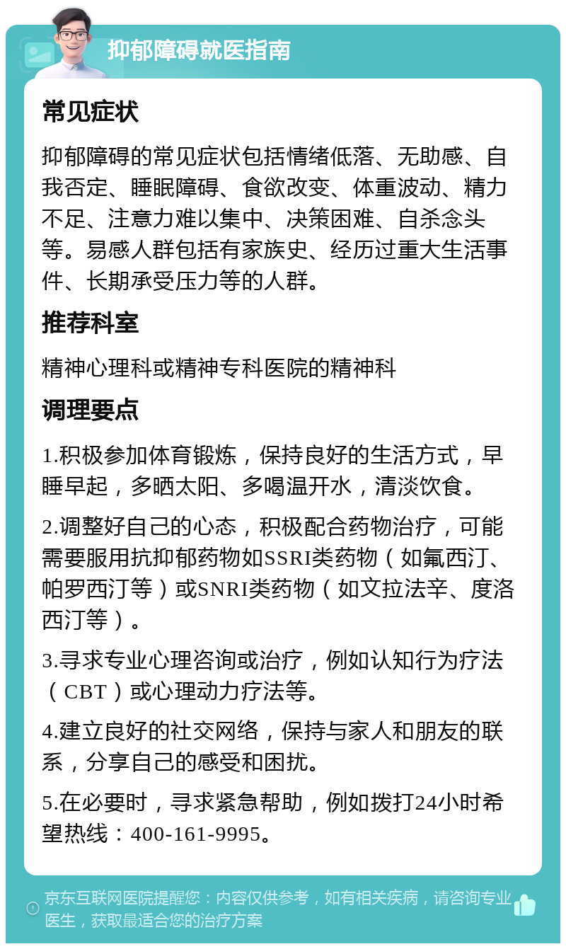 抑郁障碍就医指南 常见症状 抑郁障碍的常见症状包括情绪低落、无助感、自我否定、睡眠障碍、食欲改变、体重波动、精力不足、注意力难以集中、决策困难、自杀念头等。易感人群包括有家族史、经历过重大生活事件、长期承受压力等的人群。 推荐科室 精神心理科或精神专科医院的精神科 调理要点 1.积极参加体育锻炼，保持良好的生活方式，早睡早起，多晒太阳、多喝温开水，清淡饮食。 2.调整好自己的心态，积极配合药物治疗，可能需要服用抗抑郁药物如SSRI类药物（如氟西汀、帕罗西汀等）或SNRI类药物（如文拉法辛、度洛西汀等）。 3.寻求专业心理咨询或治疗，例如认知行为疗法（CBT）或心理动力疗法等。 4.建立良好的社交网络，保持与家人和朋友的联系，分享自己的感受和困扰。 5.在必要时，寻求紧急帮助，例如拨打24小时希望热线：400-161-9995。