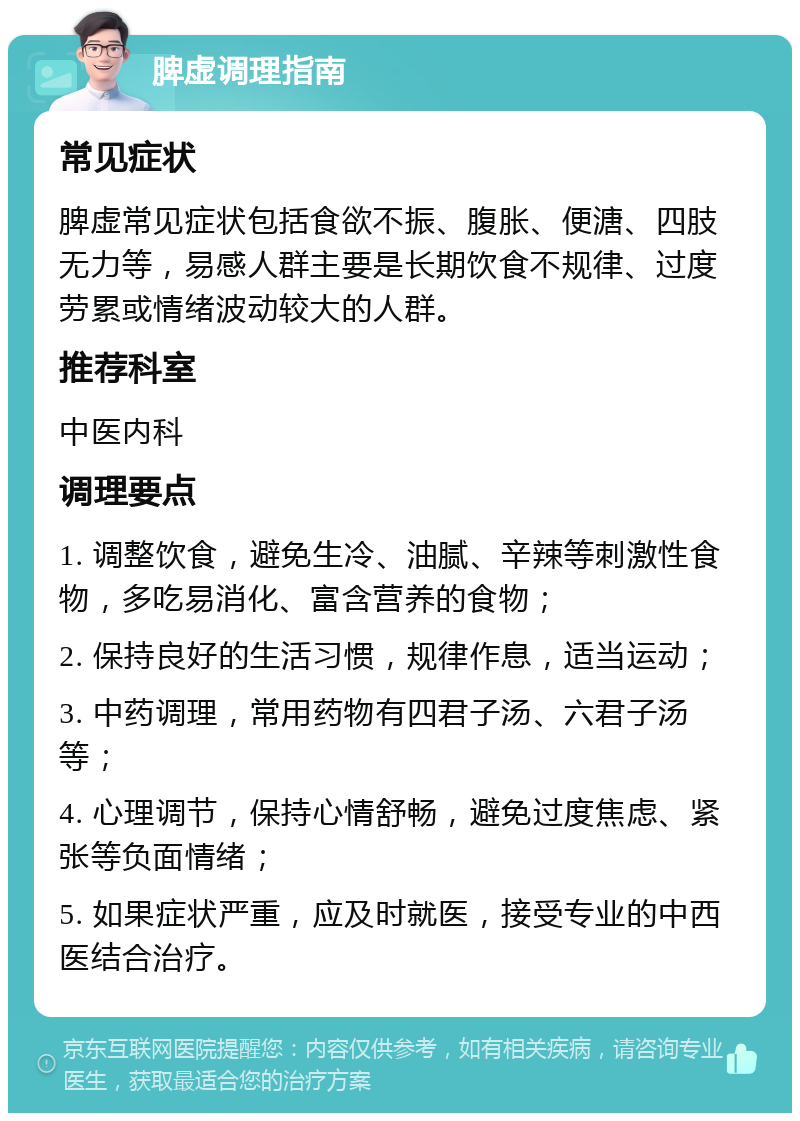 脾虚调理指南 常见症状 脾虚常见症状包括食欲不振、腹胀、便溏、四肢无力等，易感人群主要是长期饮食不规律、过度劳累或情绪波动较大的人群。 推荐科室 中医内科 调理要点 1. 调整饮食，避免生冷、油腻、辛辣等刺激性食物，多吃易消化、富含营养的食物； 2. 保持良好的生活习惯，规律作息，适当运动； 3. 中药调理，常用药物有四君子汤、六君子汤等； 4. 心理调节，保持心情舒畅，避免过度焦虑、紧张等负面情绪； 5. 如果症状严重，应及时就医，接受专业的中西医结合治疗。