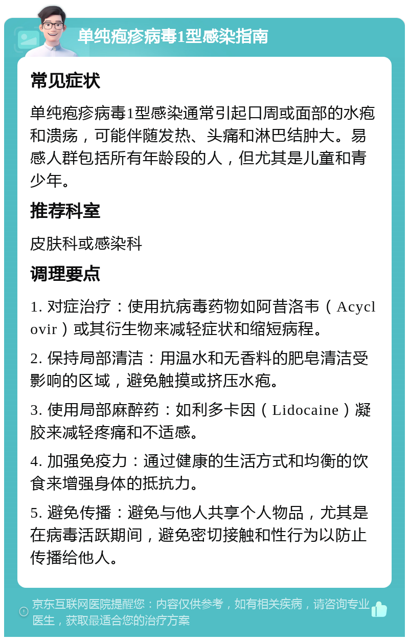 单纯疱疹病毒1型感染指南 常见症状 单纯疱疹病毒1型感染通常引起口周或面部的水疱和溃疡，可能伴随发热、头痛和淋巴结肿大。易感人群包括所有年龄段的人，但尤其是儿童和青少年。 推荐科室 皮肤科或感染科 调理要点 1. 对症治疗：使用抗病毒药物如阿昔洛韦（Acyclovir）或其衍生物来减轻症状和缩短病程。 2. 保持局部清洁：用温水和无香料的肥皂清洁受影响的区域，避免触摸或挤压水疱。 3. 使用局部麻醉药：如利多卡因（Lidocaine）凝胶来减轻疼痛和不适感。 4. 加强免疫力：通过健康的生活方式和均衡的饮食来增强身体的抵抗力。 5. 避免传播：避免与他人共享个人物品，尤其是在病毒活跃期间，避免密切接触和性行为以防止传播给他人。