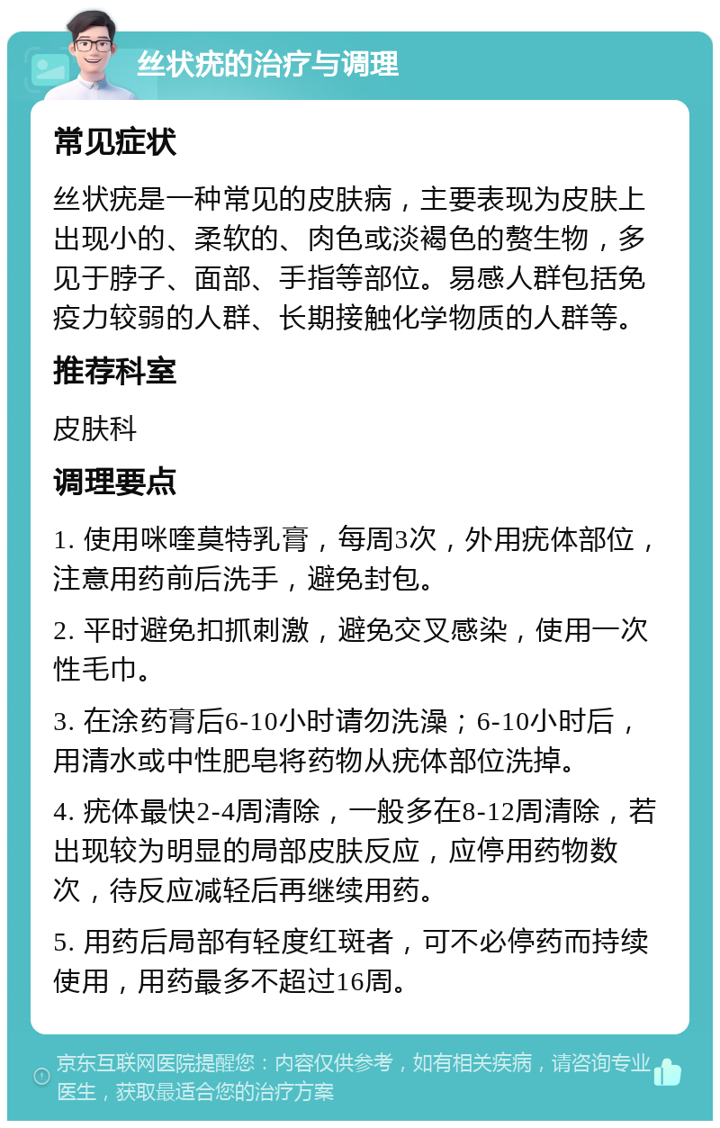 丝状疣的治疗与调理 常见症状 丝状疣是一种常见的皮肤病，主要表现为皮肤上出现小的、柔软的、肉色或淡褐色的赘生物，多见于脖子、面部、手指等部位。易感人群包括免疫力较弱的人群、长期接触化学物质的人群等。 推荐科室 皮肤科 调理要点 1. 使用咪喹莫特乳膏，每周3次，外用疣体部位，注意用药前后洗手，避免封包。 2. 平时避免扣抓刺激，避免交叉感染，使用一次性毛巾。 3. 在涂药膏后6-10小时请勿洗澡；6-10小时后，用清水或中性肥皂将药物从疣体部位洗掉。 4. 疣体最快2-4周清除，一般多在8-12周清除，若出现较为明显的局部皮肤反应，应停用药物数次，待反应减轻后再继续用药。 5. 用药后局部有轻度红斑者，可不必停药而持续使用，用药最多不超过16周。