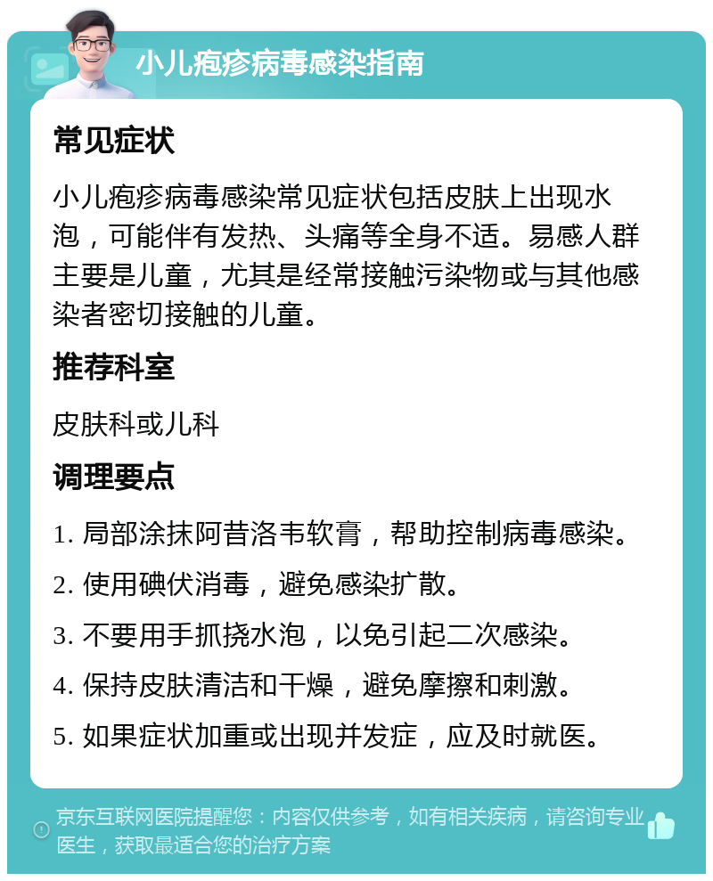 小儿疱疹病毒感染指南 常见症状 小儿疱疹病毒感染常见症状包括皮肤上出现水泡，可能伴有发热、头痛等全身不适。易感人群主要是儿童，尤其是经常接触污染物或与其他感染者密切接触的儿童。 推荐科室 皮肤科或儿科 调理要点 1. 局部涂抹阿昔洛韦软膏，帮助控制病毒感染。 2. 使用碘伏消毒，避免感染扩散。 3. 不要用手抓挠水泡，以免引起二次感染。 4. 保持皮肤清洁和干燥，避免摩擦和刺激。 5. 如果症状加重或出现并发症，应及时就医。