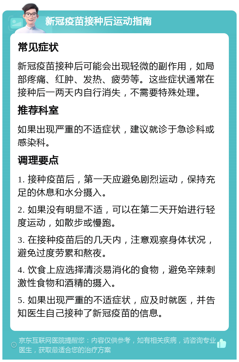 新冠疫苗接种后运动指南 常见症状 新冠疫苗接种后可能会出现轻微的副作用，如局部疼痛、红肿、发热、疲劳等。这些症状通常在接种后一两天内自行消失，不需要特殊处理。 推荐科室 如果出现严重的不适症状，建议就诊于急诊科或感染科。 调理要点 1. 接种疫苗后，第一天应避免剧烈运动，保持充足的休息和水分摄入。 2. 如果没有明显不适，可以在第二天开始进行轻度运动，如散步或慢跑。 3. 在接种疫苗后的几天内，注意观察身体状况，避免过度劳累和熬夜。 4. 饮食上应选择清淡易消化的食物，避免辛辣刺激性食物和酒精的摄入。 5. 如果出现严重的不适症状，应及时就医，并告知医生自己接种了新冠疫苗的信息。