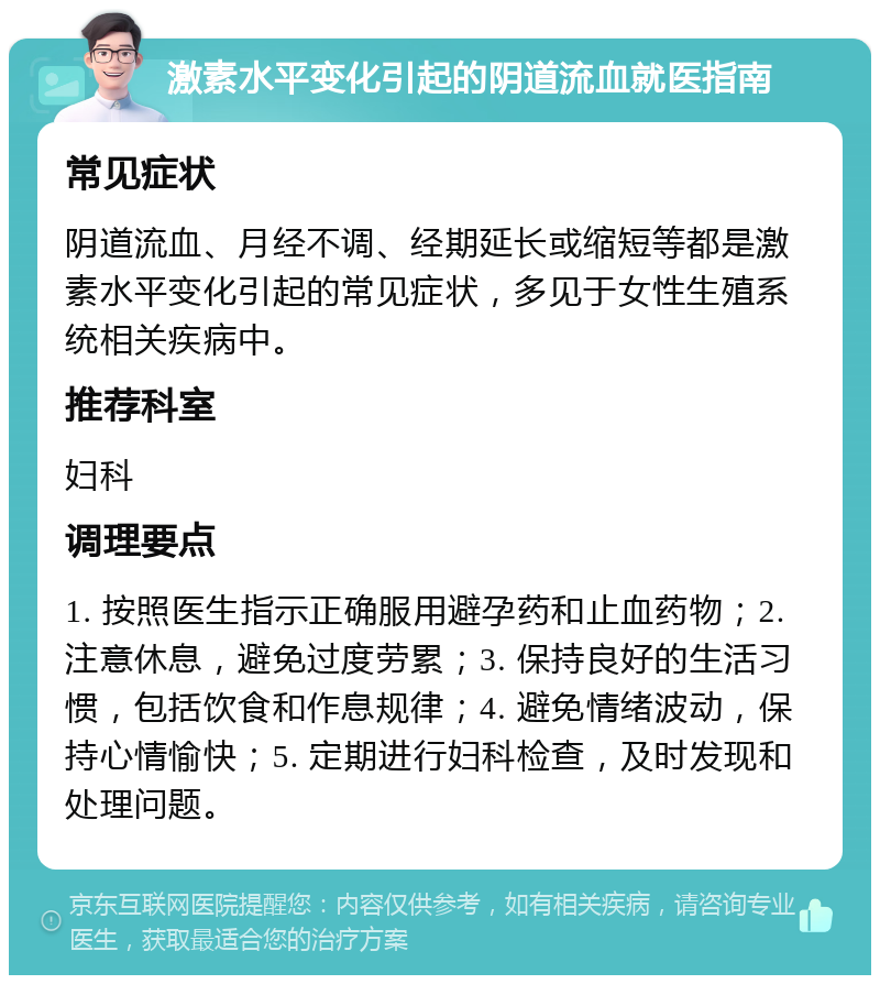 激素水平变化引起的阴道流血就医指南 常见症状 阴道流血、月经不调、经期延长或缩短等都是激素水平变化引起的常见症状，多见于女性生殖系统相关疾病中。 推荐科室 妇科 调理要点 1. 按照医生指示正确服用避孕药和止血药物；2. 注意休息，避免过度劳累；3. 保持良好的生活习惯，包括饮食和作息规律；4. 避免情绪波动，保持心情愉快；5. 定期进行妇科检查，及时发现和处理问题。