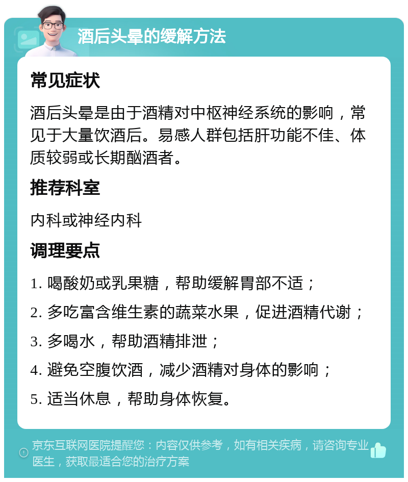 酒后头晕的缓解方法 常见症状 酒后头晕是由于酒精对中枢神经系统的影响，常见于大量饮酒后。易感人群包括肝功能不佳、体质较弱或长期酗酒者。 推荐科室 内科或神经内科 调理要点 1. 喝酸奶或乳果糖，帮助缓解胃部不适； 2. 多吃富含维生素的蔬菜水果，促进酒精代谢； 3. 多喝水，帮助酒精排泄； 4. 避免空腹饮酒，减少酒精对身体的影响； 5. 适当休息，帮助身体恢复。