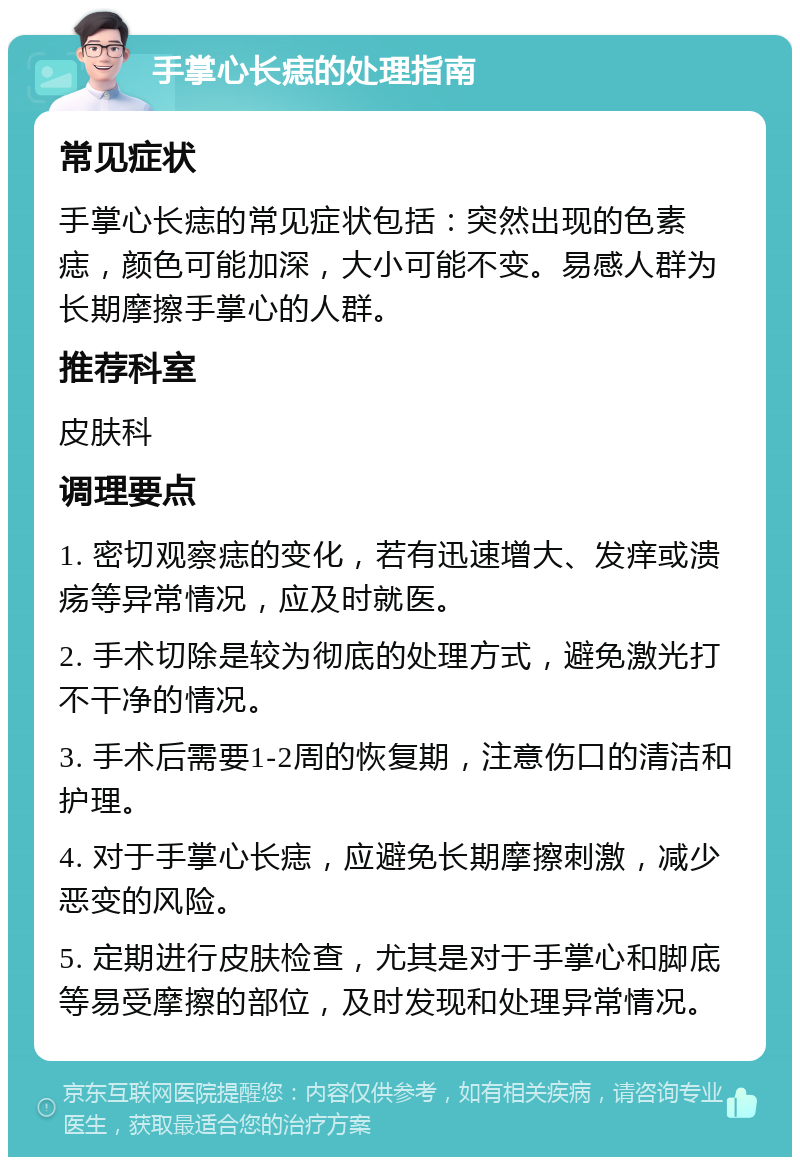 手掌心长痣的处理指南 常见症状 手掌心长痣的常见症状包括：突然出现的色素痣，颜色可能加深，大小可能不变。易感人群为长期摩擦手掌心的人群。 推荐科室 皮肤科 调理要点 1. 密切观察痣的变化，若有迅速增大、发痒或溃疡等异常情况，应及时就医。 2. 手术切除是较为彻底的处理方式，避免激光打不干净的情况。 3. 手术后需要1-2周的恢复期，注意伤口的清洁和护理。 4. 对于手掌心长痣，应避免长期摩擦刺激，减少恶变的风险。 5. 定期进行皮肤检查，尤其是对于手掌心和脚底等易受摩擦的部位，及时发现和处理异常情况。