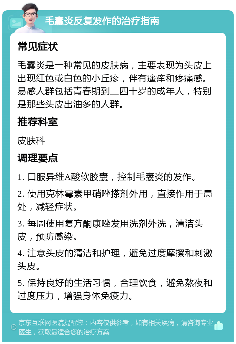 毛囊炎反复发作的治疗指南 常见症状 毛囊炎是一种常见的皮肤病，主要表现为头皮上出现红色或白色的小丘疹，伴有瘙痒和疼痛感。易感人群包括青春期到三四十岁的成年人，特别是那些头皮出油多的人群。 推荐科室 皮肤科 调理要点 1. 口服异维A酸软胶囊，控制毛囊炎的发作。 2. 使用克林霉素甲硝唑搽剂外用，直接作用于患处，减轻症状。 3. 每周使用复方酮康唑发用洗剂外洗，清洁头皮，预防感染。 4. 注意头皮的清洁和护理，避免过度摩擦和刺激头皮。 5. 保持良好的生活习惯，合理饮食，避免熬夜和过度压力，增强身体免疫力。