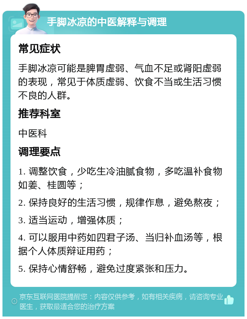 手脚冰凉的中医解释与调理 常见症状 手脚冰凉可能是脾胃虚弱、气血不足或肾阳虚弱的表现，常见于体质虚弱、饮食不当或生活习惯不良的人群。 推荐科室 中医科 调理要点 1. 调整饮食，少吃生冷油腻食物，多吃温补食物如姜、桂圆等； 2. 保持良好的生活习惯，规律作息，避免熬夜； 3. 适当运动，增强体质； 4. 可以服用中药如四君子汤、当归补血汤等，根据个人体质辩证用药； 5. 保持心情舒畅，避免过度紧张和压力。