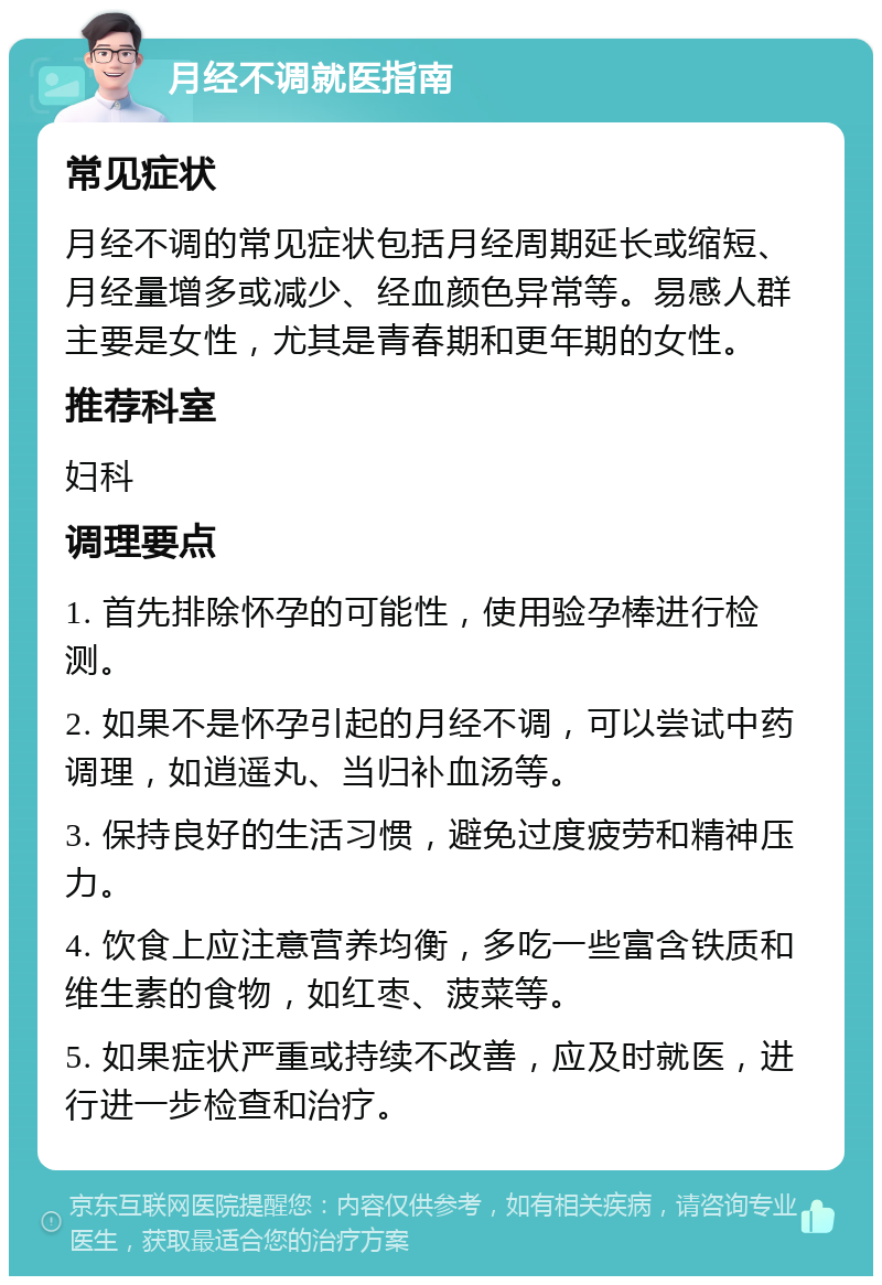 月经不调就医指南 常见症状 月经不调的常见症状包括月经周期延长或缩短、月经量增多或减少、经血颜色异常等。易感人群主要是女性，尤其是青春期和更年期的女性。 推荐科室 妇科 调理要点 1. 首先排除怀孕的可能性，使用验孕棒进行检测。 2. 如果不是怀孕引起的月经不调，可以尝试中药调理，如逍遥丸、当归补血汤等。 3. 保持良好的生活习惯，避免过度疲劳和精神压力。 4. 饮食上应注意营养均衡，多吃一些富含铁质和维生素的食物，如红枣、菠菜等。 5. 如果症状严重或持续不改善，应及时就医，进行进一步检查和治疗。