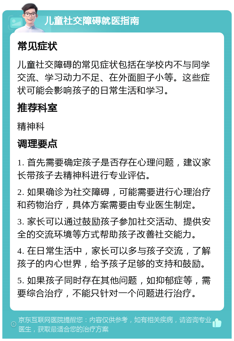 儿童社交障碍就医指南 常见症状 儿童社交障碍的常见症状包括在学校内不与同学交流、学习动力不足、在外面胆子小等。这些症状可能会影响孩子的日常生活和学习。 推荐科室 精神科 调理要点 1. 首先需要确定孩子是否存在心理问题，建议家长带孩子去精神科进行专业评估。 2. 如果确诊为社交障碍，可能需要进行心理治疗和药物治疗，具体方案需要由专业医生制定。 3. 家长可以通过鼓励孩子参加社交活动、提供安全的交流环境等方式帮助孩子改善社交能力。 4. 在日常生活中，家长可以多与孩子交流，了解孩子的内心世界，给予孩子足够的支持和鼓励。 5. 如果孩子同时存在其他问题，如抑郁症等，需要综合治疗，不能只针对一个问题进行治疗。