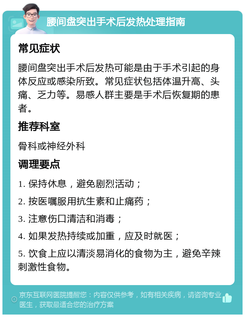 腰间盘突出手术后发热处理指南 常见症状 腰间盘突出手术后发热可能是由于手术引起的身体反应或感染所致。常见症状包括体温升高、头痛、乏力等。易感人群主要是手术后恢复期的患者。 推荐科室 骨科或神经外科 调理要点 1. 保持休息，避免剧烈活动； 2. 按医嘱服用抗生素和止痛药； 3. 注意伤口清洁和消毒； 4. 如果发热持续或加重，应及时就医； 5. 饮食上应以清淡易消化的食物为主，避免辛辣刺激性食物。