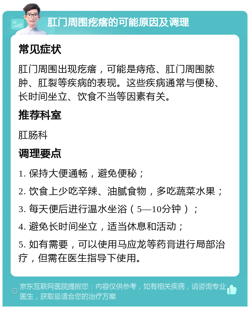 肛门周围疙瘩的可能原因及调理 常见症状 肛门周围出现疙瘩，可能是痔疮、肛门周围脓肿、肛裂等疾病的表现。这些疾病通常与便秘、长时间坐立、饮食不当等因素有关。 推荐科室 肛肠科 调理要点 1. 保持大便通畅，避免便秘； 2. 饮食上少吃辛辣、油腻食物，多吃蔬菜水果； 3. 每天便后进行温水坐浴（5—10分钟）； 4. 避免长时间坐立，适当休息和活动； 5. 如有需要，可以使用马应龙等药膏进行局部治疗，但需在医生指导下使用。