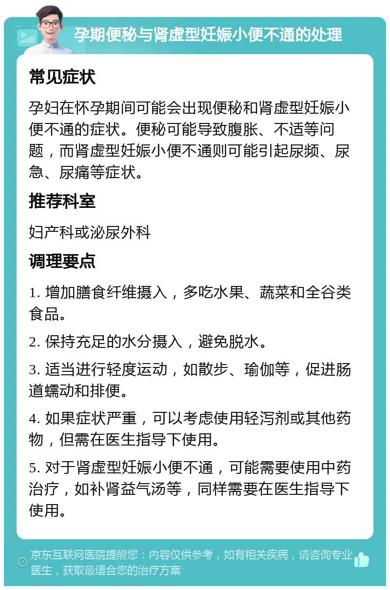 孕期便秘与肾虚型妊娠小便不通的处理 常见症状 孕妇在怀孕期间可能会出现便秘和肾虚型妊娠小便不通的症状。便秘可能导致腹胀、不适等问题，而肾虚型妊娠小便不通则可能引起尿频、尿急、尿痛等症状。 推荐科室 妇产科或泌尿外科 调理要点 1. 增加膳食纤维摄入，多吃水果、蔬菜和全谷类食品。 2. 保持充足的水分摄入，避免脱水。 3. 适当进行轻度运动，如散步、瑜伽等，促进肠道蠕动和排便。 4. 如果症状严重，可以考虑使用轻泻剂或其他药物，但需在医生指导下使用。 5. 对于肾虚型妊娠小便不通，可能需要使用中药治疗，如补肾益气汤等，同样需要在医生指导下使用。