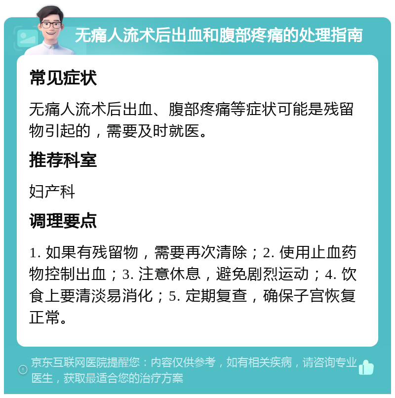 无痛人流术后出血和腹部疼痛的处理指南 常见症状 无痛人流术后出血、腹部疼痛等症状可能是残留物引起的，需要及时就医。 推荐科室 妇产科 调理要点 1. 如果有残留物，需要再次清除；2. 使用止血药物控制出血；3. 注意休息，避免剧烈运动；4. 饮食上要清淡易消化；5. 定期复查，确保子宫恢复正常。