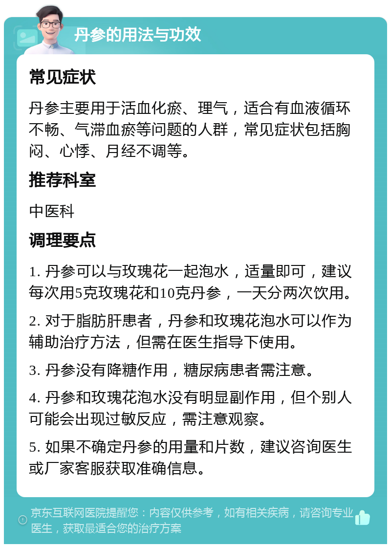 丹参的用法与功效 常见症状 丹参主要用于活血化瘀、理气，适合有血液循环不畅、气滞血瘀等问题的人群，常见症状包括胸闷、心悸、月经不调等。 推荐科室 中医科 调理要点 1. 丹参可以与玫瑰花一起泡水，适量即可，建议每次用5克玫瑰花和10克丹参，一天分两次饮用。 2. 对于脂肪肝患者，丹参和玫瑰花泡水可以作为辅助治疗方法，但需在医生指导下使用。 3. 丹参没有降糖作用，糖尿病患者需注意。 4. 丹参和玫瑰花泡水没有明显副作用，但个别人可能会出现过敏反应，需注意观察。 5. 如果不确定丹参的用量和片数，建议咨询医生或厂家客服获取准确信息。