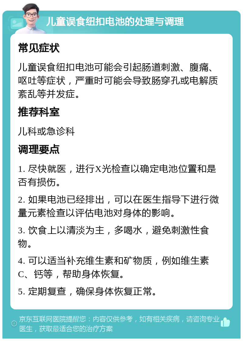 儿童误食纽扣电池的处理与调理 常见症状 儿童误食纽扣电池可能会引起肠道刺激、腹痛、呕吐等症状，严重时可能会导致肠穿孔或电解质紊乱等并发症。 推荐科室 儿科或急诊科 调理要点 1. 尽快就医，进行X光检查以确定电池位置和是否有损伤。 2. 如果电池已经排出，可以在医生指导下进行微量元素检查以评估电池对身体的影响。 3. 饮食上以清淡为主，多喝水，避免刺激性食物。 4. 可以适当补充维生素和矿物质，例如维生素C、钙等，帮助身体恢复。 5. 定期复查，确保身体恢复正常。