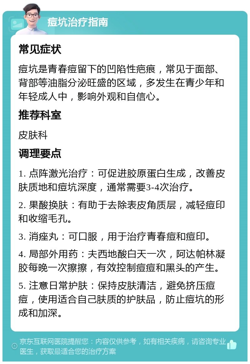 痘坑治疗指南 常见症状 痘坑是青春痘留下的凹陷性疤痕，常见于面部、背部等油脂分泌旺盛的区域，多发生在青少年和年轻成人中，影响外观和自信心。 推荐科室 皮肤科 调理要点 1. 点阵激光治疗：可促进胶原蛋白生成，改善皮肤质地和痘坑深度，通常需要3-4次治疗。 2. 果酸换肤：有助于去除表皮角质层，减轻痘印和收缩毛孔。 3. 消痤丸：可口服，用于治疗青春痘和痘印。 4. 局部外用药：夫西地酸白天一次，阿达帕林凝胶每晚一次擦擦，有效控制痘痘和黑头的产生。 5. 注意日常护肤：保持皮肤清洁，避免挤压痘痘，使用适合自己肤质的护肤品，防止痘坑的形成和加深。