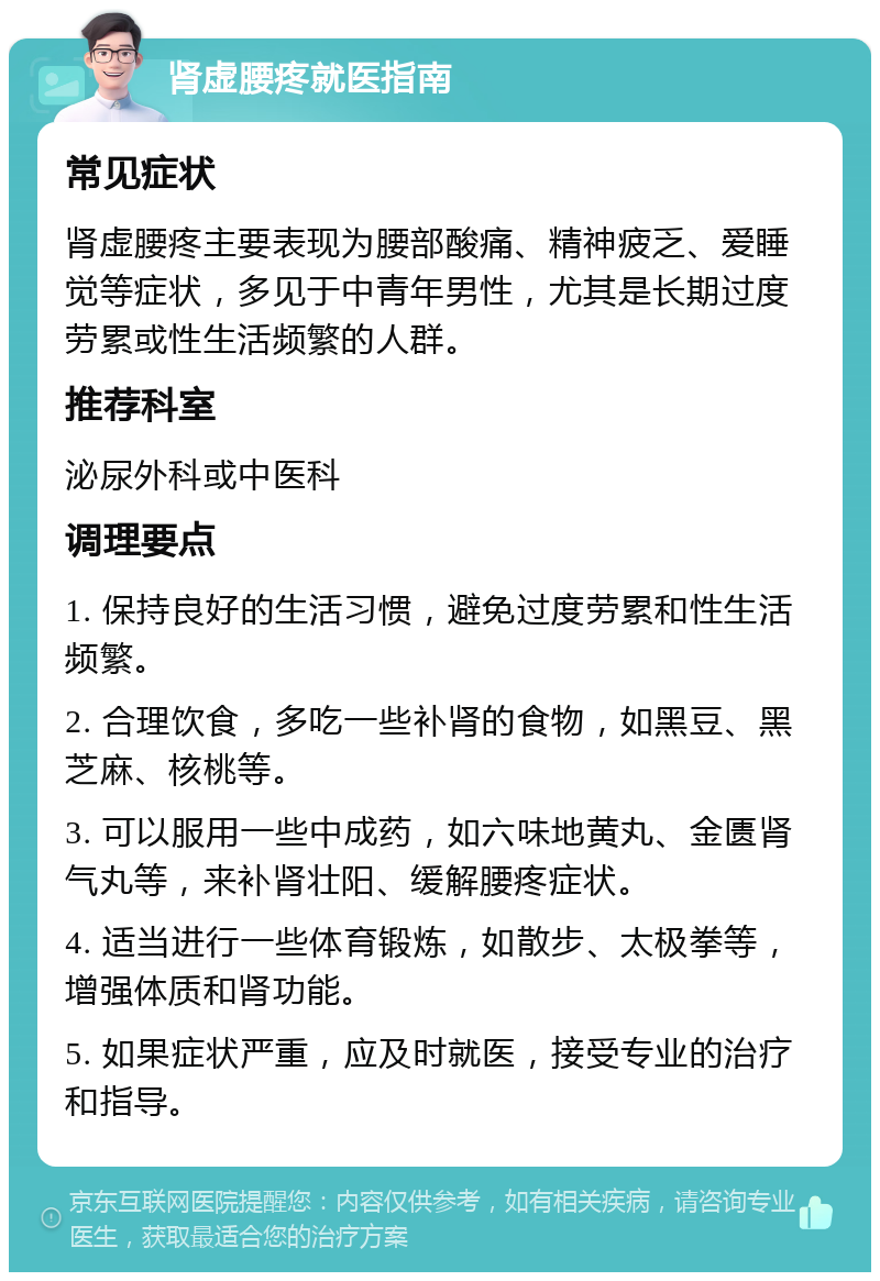 肾虚腰疼就医指南 常见症状 肾虚腰疼主要表现为腰部酸痛、精神疲乏、爱睡觉等症状，多见于中青年男性，尤其是长期过度劳累或性生活频繁的人群。 推荐科室 泌尿外科或中医科 调理要点 1. 保持良好的生活习惯，避免过度劳累和性生活频繁。 2. 合理饮食，多吃一些补肾的食物，如黑豆、黑芝麻、核桃等。 3. 可以服用一些中成药，如六味地黄丸、金匮肾气丸等，来补肾壮阳、缓解腰疼症状。 4. 适当进行一些体育锻炼，如散步、太极拳等，增强体质和肾功能。 5. 如果症状严重，应及时就医，接受专业的治疗和指导。