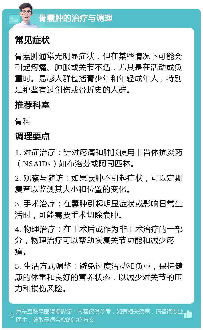 骨囊肿的治疗与调理 常见症状 骨囊肿通常无明显症状，但在某些情况下可能会引起疼痛、肿胀或关节不适，尤其是在活动或负重时。易感人群包括青少年和年轻成年人，特别是那些有过创伤或骨折史的人群。 推荐科室 骨科 调理要点 1. 对症治疗：针对疼痛和肿胀使用非甾体抗炎药（NSAIDs）如布洛芬或阿司匹林。 2. 观察与随访：如果囊肿不引起症状，可以定期复查以监测其大小和位置的变化。 3. 手术治疗：在囊肿引起明显症状或影响日常生活时，可能需要手术切除囊肿。 4. 物理治疗：在手术后或作为非手术治疗的一部分，物理治疗可以帮助恢复关节功能和减少疼痛。 5. 生活方式调整：避免过度活动和负重，保持健康的体重和良好的营养状态，以减少对关节的压力和损伤风险。