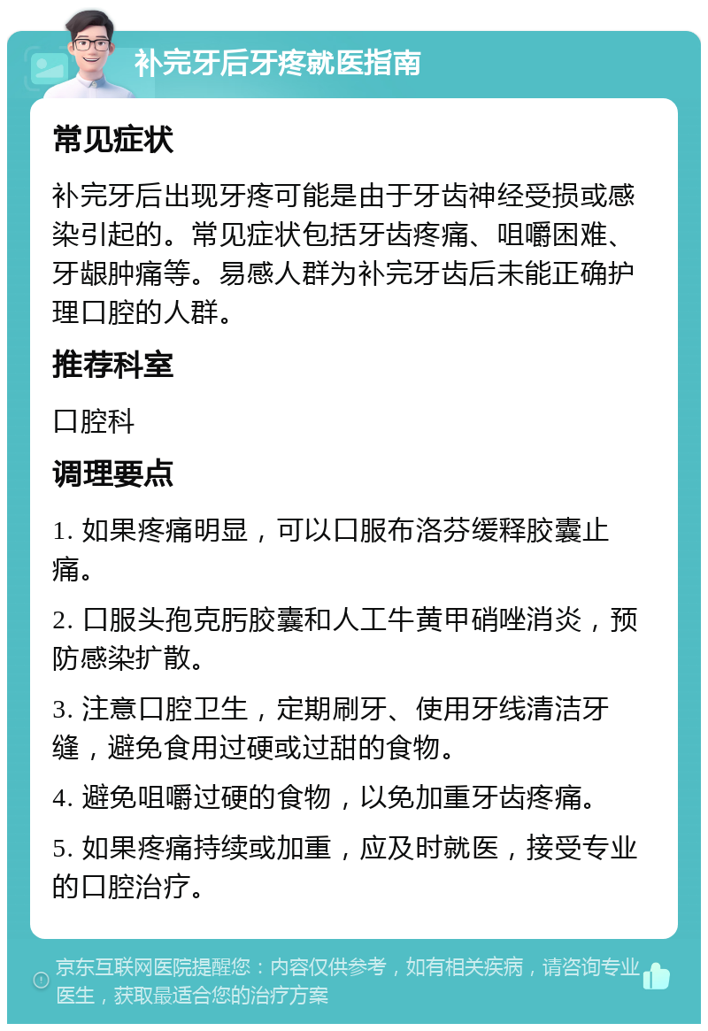 补完牙后牙疼就医指南 常见症状 补完牙后出现牙疼可能是由于牙齿神经受损或感染引起的。常见症状包括牙齿疼痛、咀嚼困难、牙龈肿痛等。易感人群为补完牙齿后未能正确护理口腔的人群。 推荐科室 口腔科 调理要点 1. 如果疼痛明显，可以口服布洛芬缓释胶囊止痛。 2. 口服头孢克肟胶囊和人工牛黄甲硝唑消炎，预防感染扩散。 3. 注意口腔卫生，定期刷牙、使用牙线清洁牙缝，避免食用过硬或过甜的食物。 4. 避免咀嚼过硬的食物，以免加重牙齿疼痛。 5. 如果疼痛持续或加重，应及时就医，接受专业的口腔治疗。