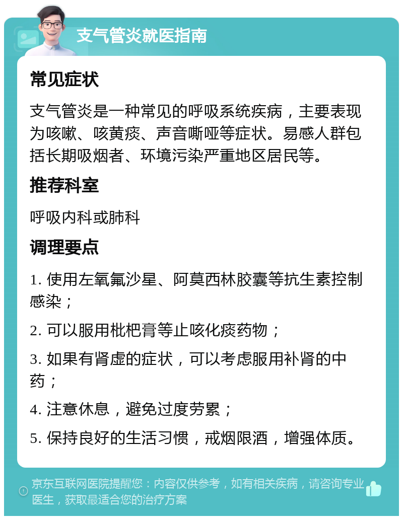 支气管炎就医指南 常见症状 支气管炎是一种常见的呼吸系统疾病，主要表现为咳嗽、咳黄痰、声音嘶哑等症状。易感人群包括长期吸烟者、环境污染严重地区居民等。 推荐科室 呼吸内科或肺科 调理要点 1. 使用左氧氟沙星、阿莫西林胶囊等抗生素控制感染； 2. 可以服用枇杷膏等止咳化痰药物； 3. 如果有肾虚的症状，可以考虑服用补肾的中药； 4. 注意休息，避免过度劳累； 5. 保持良好的生活习惯，戒烟限酒，增强体质。