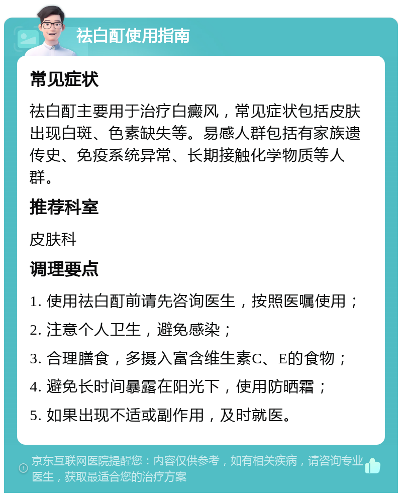 祛白酊使用指南 常见症状 祛白酊主要用于治疗白癜风，常见症状包括皮肤出现白斑、色素缺失等。易感人群包括有家族遗传史、免疫系统异常、长期接触化学物质等人群。 推荐科室 皮肤科 调理要点 1. 使用祛白酊前请先咨询医生，按照医嘱使用； 2. 注意个人卫生，避免感染； 3. 合理膳食，多摄入富含维生素C、E的食物； 4. 避免长时间暴露在阳光下，使用防晒霜； 5. 如果出现不适或副作用，及时就医。