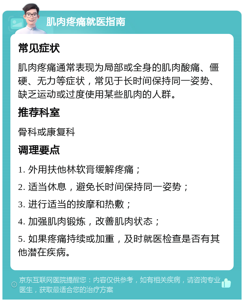 肌肉疼痛就医指南 常见症状 肌肉疼痛通常表现为局部或全身的肌肉酸痛、僵硬、无力等症状，常见于长时间保持同一姿势、缺乏运动或过度使用某些肌肉的人群。 推荐科室 骨科或康复科 调理要点 1. 外用扶他林软膏缓解疼痛； 2. 适当休息，避免长时间保持同一姿势； 3. 进行适当的按摩和热敷； 4. 加强肌肉锻炼，改善肌肉状态； 5. 如果疼痛持续或加重，及时就医检查是否有其他潜在疾病。