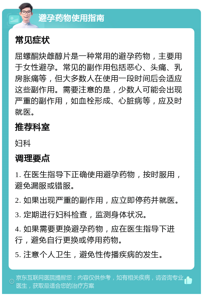 避孕药物使用指南 常见症状 屈螺酮炔雌醇片是一种常用的避孕药物，主要用于女性避孕。常见的副作用包括恶心、头痛、乳房胀痛等，但大多数人在使用一段时间后会适应这些副作用。需要注意的是，少数人可能会出现严重的副作用，如血栓形成、心脏病等，应及时就医。 推荐科室 妇科 调理要点 1. 在医生指导下正确使用避孕药物，按时服用，避免漏服或错服。 2. 如果出现严重的副作用，应立即停药并就医。 3. 定期进行妇科检查，监测身体状况。 4. 如果需要更换避孕药物，应在医生指导下进行，避免自行更换或停用药物。 5. 注意个人卫生，避免性传播疾病的发生。