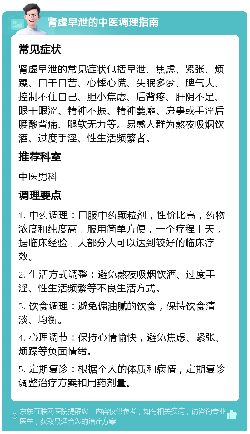 肾虚早泄的中医调理指南 常见症状 肾虚早泄的常见症状包括早泄、焦虑、紧张、烦躁、口干口苦、心悸心慌、失眠多梦、脾气大、控制不住自己、胆小焦虑、后背疼、肝阴不足、眼干眼涩、精神不振、精神萎靡、房事或手淫后腰酸背痛、腿软无力等。易感人群为熬夜吸烟饮酒、过度手淫、性生活频繁者。 推荐科室 中医男科 调理要点 1. 中药调理：口服中药颗粒剂，性价比高，药物浓度和纯度高，服用简单方便，一个疗程十天，据临床经验，大部分人可以达到较好的临床疗效。 2. 生活方式调整：避免熬夜吸烟饮酒、过度手淫、性生活频繁等不良生活方式。 3. 饮食调理：避免偏油腻的饮食，保持饮食清淡、均衡。 4. 心理调节：保持心情愉快，避免焦虑、紧张、烦躁等负面情绪。 5. 定期复诊：根据个人的体质和病情，定期复诊调整治疗方案和用药剂量。