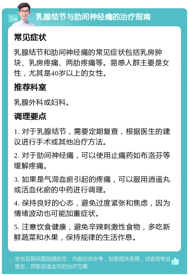 乳腺结节与肋间神经痛的治疗指南 常见症状 乳腺结节和肋间神经痛的常见症状包括乳房肿块、乳房疼痛、两肋疼痛等。易感人群主要是女性，尤其是40岁以上的女性。 推荐科室 乳腺外科或妇科。 调理要点 1. 对于乳腺结节，需要定期复查，根据医生的建议进行手术或其他治疗方法。 2. 对于肋间神经痛，可以使用止痛药如布洛芬等缓解疼痛。 3. 如果是气滞血瘀引起的疼痛，可以服用逍遥丸或活血化瘀的中药进行调理。 4. 保持良好的心态，避免过度紧张和焦虑，因为情绪波动也可能加重症状。 5. 注意饮食健康，避免辛辣刺激性食物，多吃新鲜蔬菜和水果，保持规律的生活作息。