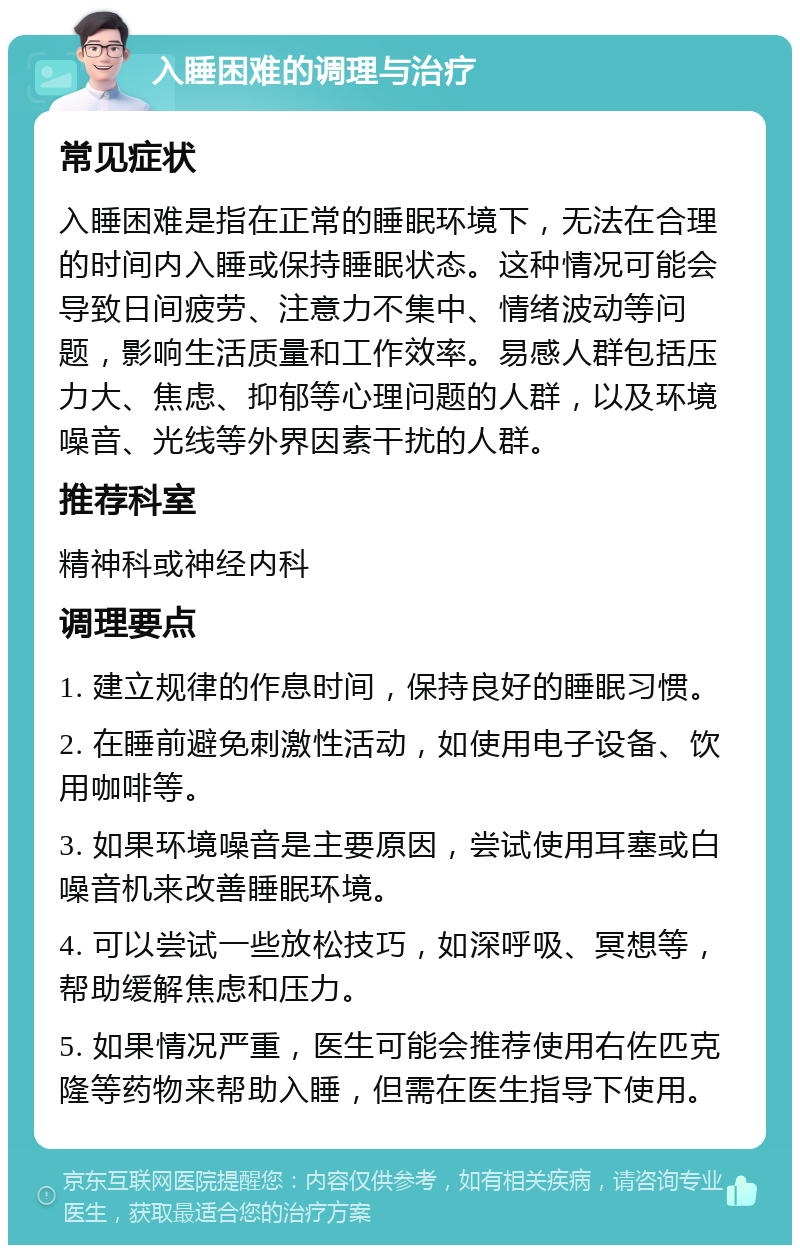 入睡困难的调理与治疗 常见症状 入睡困难是指在正常的睡眠环境下，无法在合理的时间内入睡或保持睡眠状态。这种情况可能会导致日间疲劳、注意力不集中、情绪波动等问题，影响生活质量和工作效率。易感人群包括压力大、焦虑、抑郁等心理问题的人群，以及环境噪音、光线等外界因素干扰的人群。 推荐科室 精神科或神经内科 调理要点 1. 建立规律的作息时间，保持良好的睡眠习惯。 2. 在睡前避免刺激性活动，如使用电子设备、饮用咖啡等。 3. 如果环境噪音是主要原因，尝试使用耳塞或白噪音机来改善睡眠环境。 4. 可以尝试一些放松技巧，如深呼吸、冥想等，帮助缓解焦虑和压力。 5. 如果情况严重，医生可能会推荐使用右佐匹克隆等药物来帮助入睡，但需在医生指导下使用。