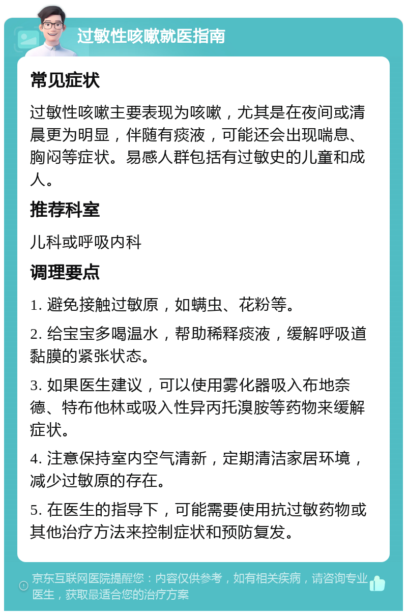 过敏性咳嗽就医指南 常见症状 过敏性咳嗽主要表现为咳嗽，尤其是在夜间或清晨更为明显，伴随有痰液，可能还会出现喘息、胸闷等症状。易感人群包括有过敏史的儿童和成人。 推荐科室 儿科或呼吸内科 调理要点 1. 避免接触过敏原，如螨虫、花粉等。 2. 给宝宝多喝温水，帮助稀释痰液，缓解呼吸道黏膜的紧张状态。 3. 如果医生建议，可以使用雾化器吸入布地奈德、特布他林或吸入性异丙托溴胺等药物来缓解症状。 4. 注意保持室内空气清新，定期清洁家居环境，减少过敏原的存在。 5. 在医生的指导下，可能需要使用抗过敏药物或其他治疗方法来控制症状和预防复发。